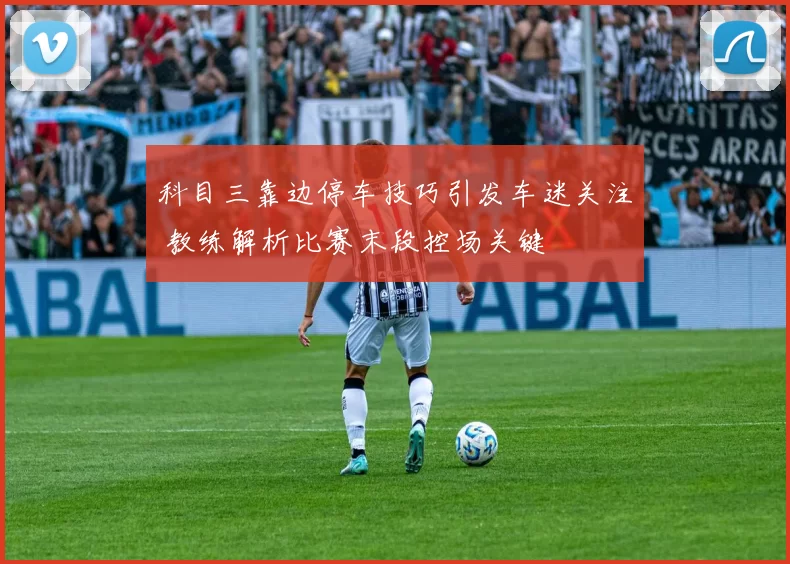 科目三靠边停车技巧引发车迷关注 教练解析比赛末段控场关键