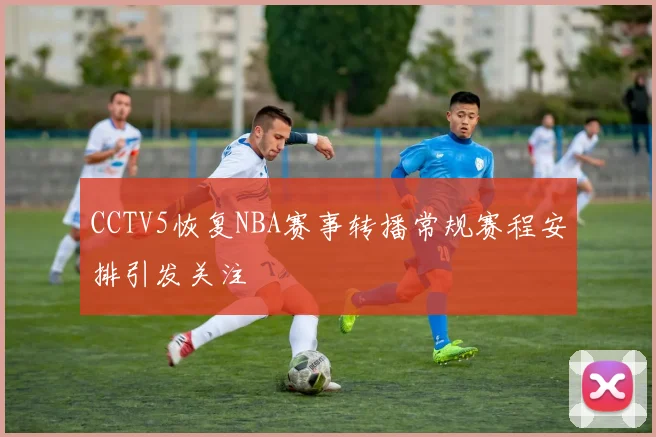 CCTV5恢复NBA赛事转播常规赛程安排引发关注