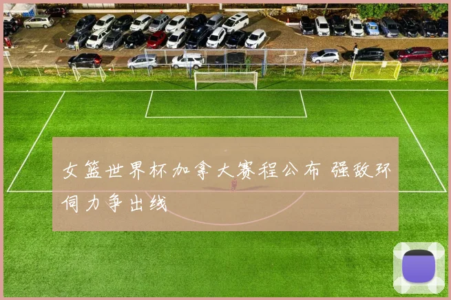 女篮世界杯加拿大赛程公布 强敌环伺力争出线