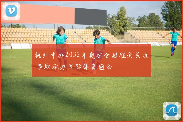 杭州申办2032年奥运会进程受关注 争取承办国际体育盛会