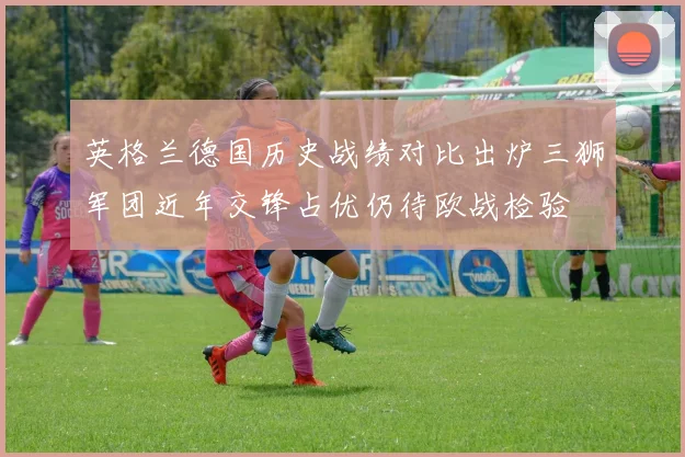 英格兰德国历史战绩对比出炉三狮军团近年交锋占优仍待欧战检验