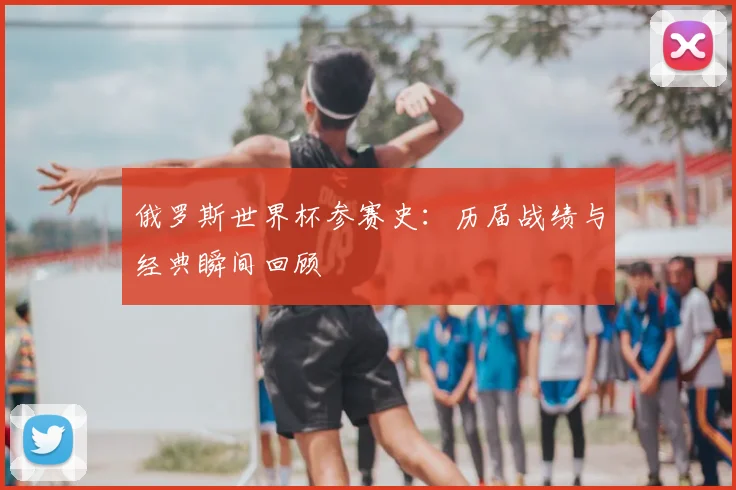 俄罗斯世界杯参赛史:历届战绩与经典瞬间回顾