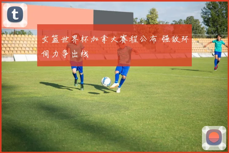 女篮世界杯加拿大赛程公布 强敌环伺力争出线