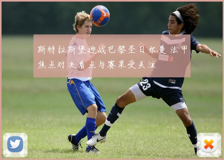 斯特拉斯堡迎战巴黎圣日尔曼 法甲焦点对决看点与赛果受关注