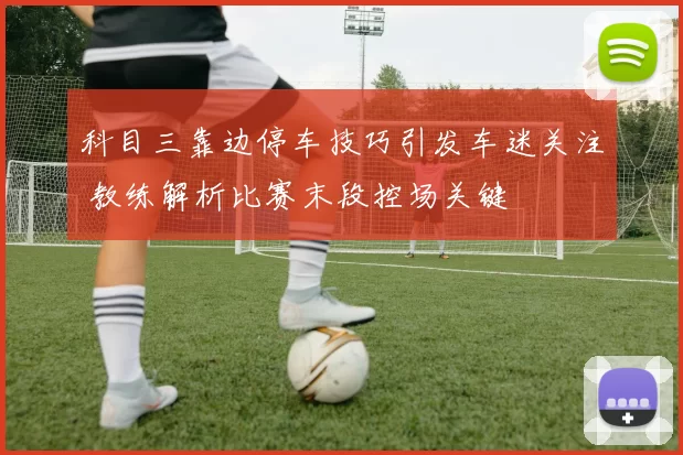 科目三靠边停车技巧引发车迷关注 教练解析比赛末段控场关键