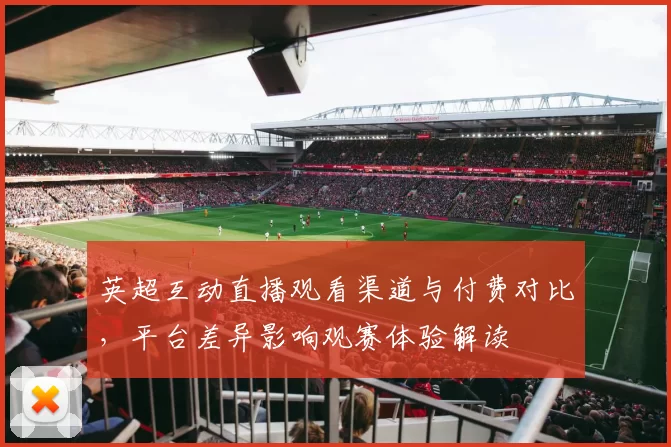 英超互动直播观看渠道与付费对比，平台差异影响观赛体验解读