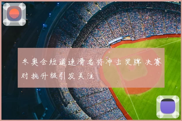 冬奥会短道速滑名将冲击奖牌 决赛对抗升级引发关注