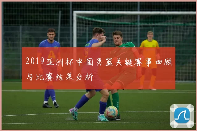 2019亚洲杯中国男篮关键赛事回顾与比赛结果分析