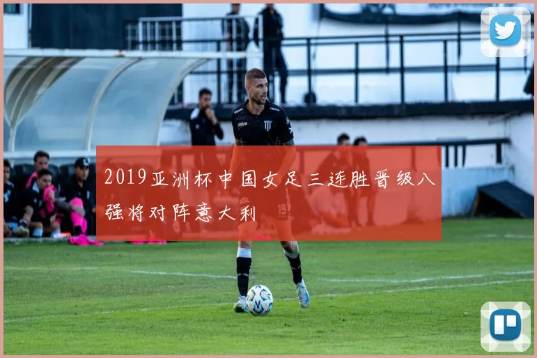 2019亚洲杯中国女足三连胜晋级八强将对阵意大利