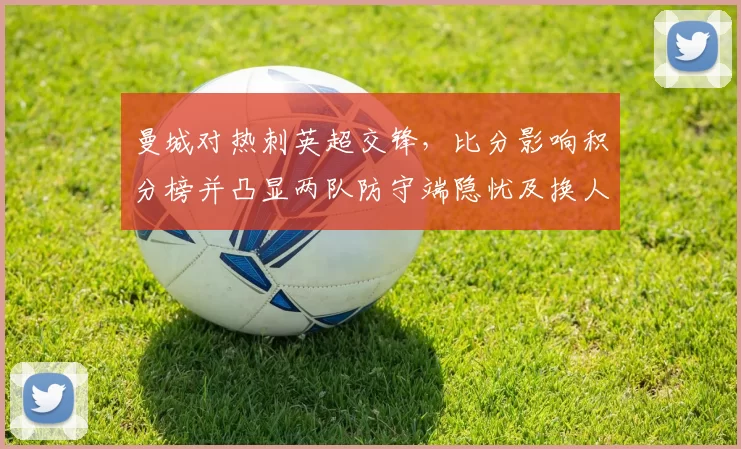 曼城对热刺英超交锋,比分影响积分榜并凸显两队防守端隐忧及换人调整效果