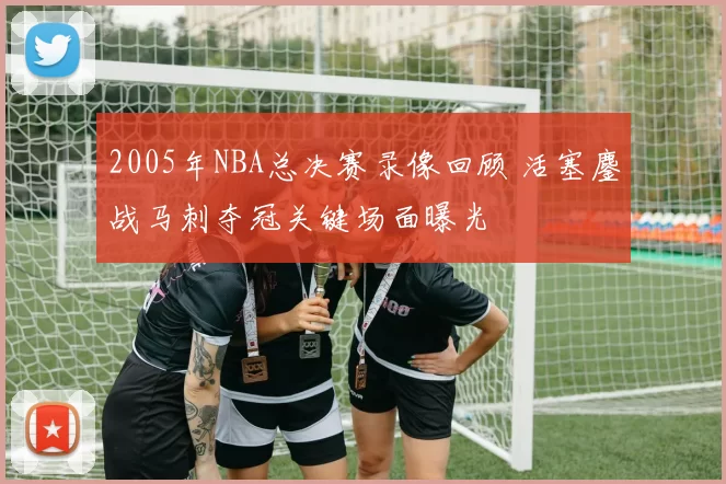 2005年NBA总决赛录像回顾 活塞鏖战马刺夺冠关键场面曝光