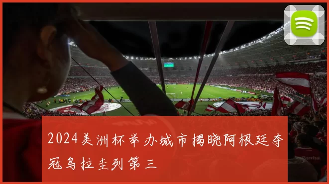 2024美洲杯举办城市揭晓阿根廷夺冠乌拉圭列第三