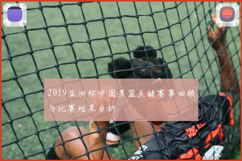 2019亚洲杯中国男篮关键赛事回顾与比赛结果分析