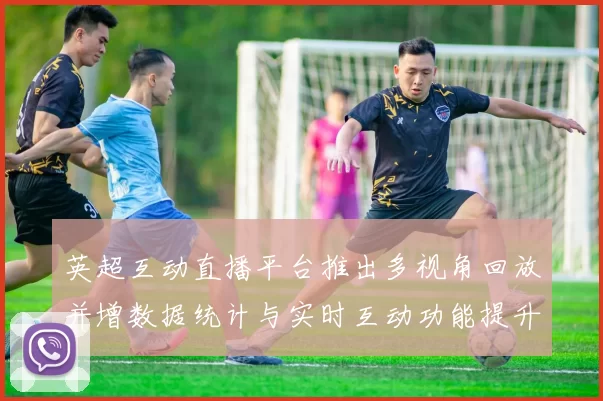 英超互动直播平台推出多视角回放并增数据统计与实时互动功能提升观赛体验
