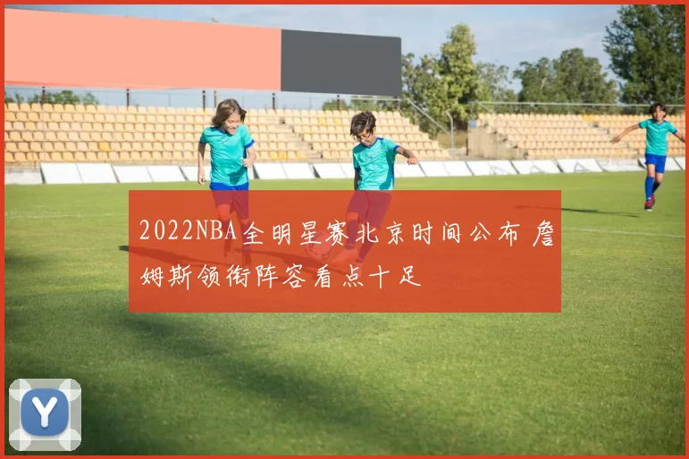 2022NBA全明星赛北京时间公布 詹姆斯领衔阵容看点十足