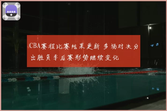 CBA赛程比赛结果更新 多场对决分出胜负季后赛形势继续变化