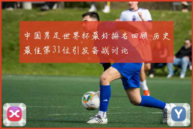 中国男足世界杯最好排名回顾 历史最佳第31位引发备战讨论