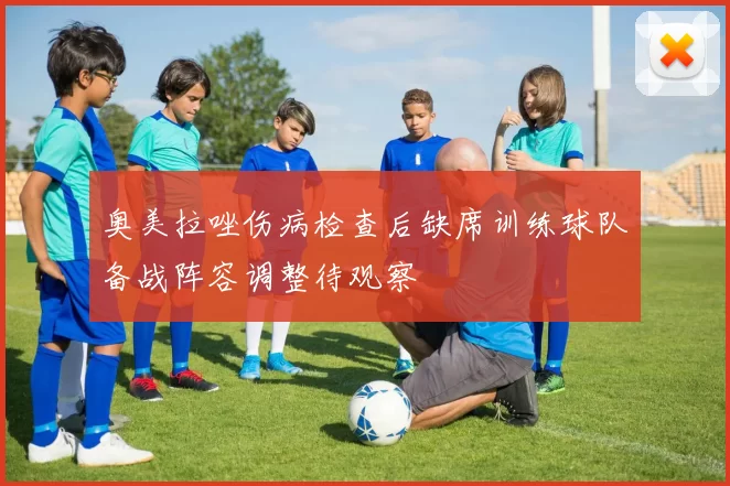 奥美拉唑伤病检查后缺席训练球队备战阵容调整待观察