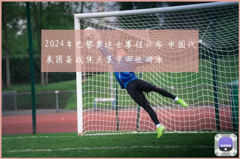 2024年巴黎奥运会赛程公布 中国代表团备战焦点集中田径游泳