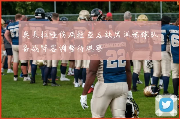 奥美拉唑伤病检查后缺席训练球队备战阵容调整待观察