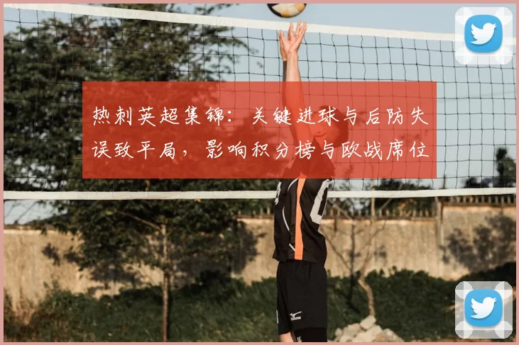 热刺英超集锦：关键进球与后防失误致平局，影响积分榜与欧战席位争夺